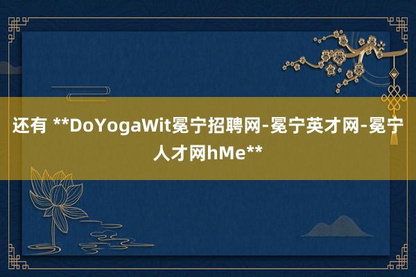 还有 **DoYogaWit冕宁招聘网-冕宁英才网-冕宁人才网hMe**