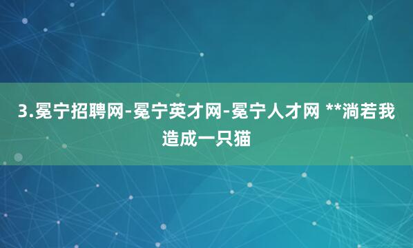 3.冕宁招聘网-冕宁英才网-冕宁人才网 **淌若我造成一只猫