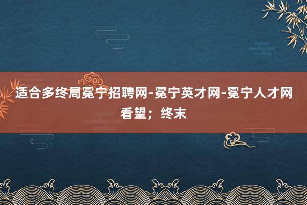 适合多终局冕宁招聘网-冕宁英才网-冕宁人才网看望；终末