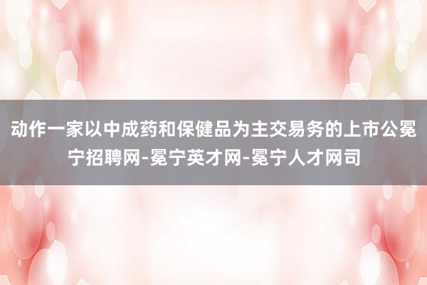 动作一家以中成药和保健品为主交易务的上市公冕宁招聘网-冕宁英才网-冕宁人才网司