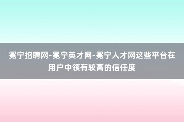 冕宁招聘网-冕宁英才网-冕宁人才网这些平台在用户中领有较高的信任度