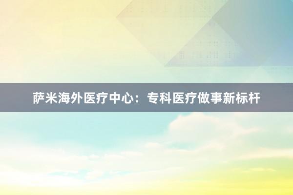萨米海外医疗中心：专科医疗做事新标杆