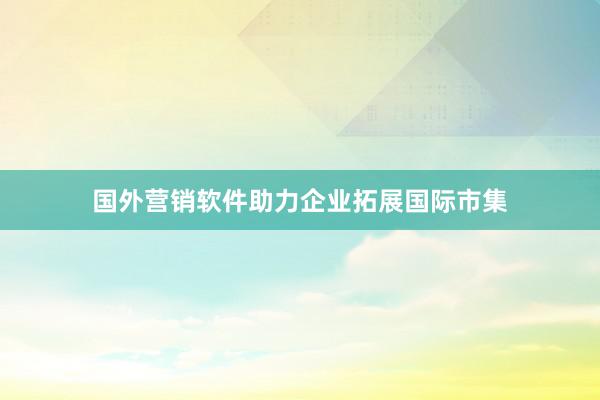 国外营销软件助力企业拓展国际市集